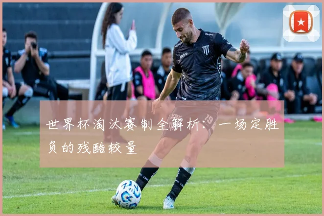 世界杯淘汰赛制全解析：一场定胜负的残酷较量