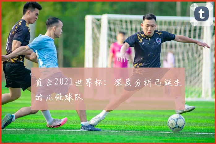 直击2021世界杯：深度分析已诞生的几强球队