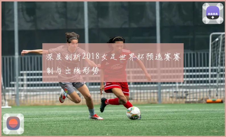 深度剖析2018女足世界杯预选赛赛制与出线形势
