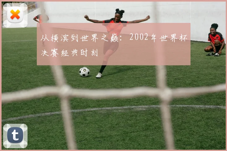 从横滨到世界之巅：2002年世界杯决赛经典时刻