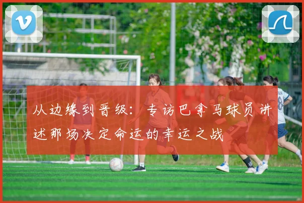 从边缘到晋级：专访巴拿马球员讲述那场决定命运的幸运之战