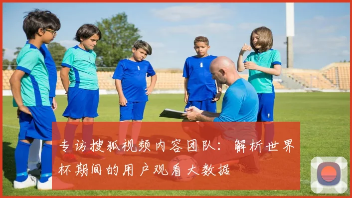 专访搜狐视频内容团队：解析世界杯期间的用户观看大数据