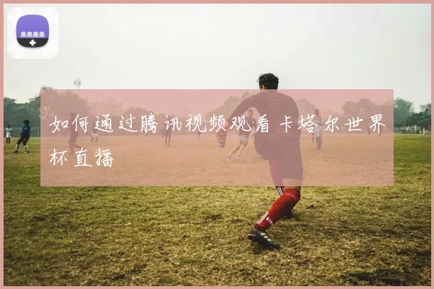 如何通过腾讯视频观看卡塔尔世界杯直播